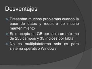 Desventajas
 Presentan muchos problemas cuando la
base de datos y requiere de mucho
mantenimiento
 Solo acepta un GB por tabla un máximo
de 255 campos y 35 índices por tabla
 No es multiplataforma solo es para
sistema operativo Windows
 