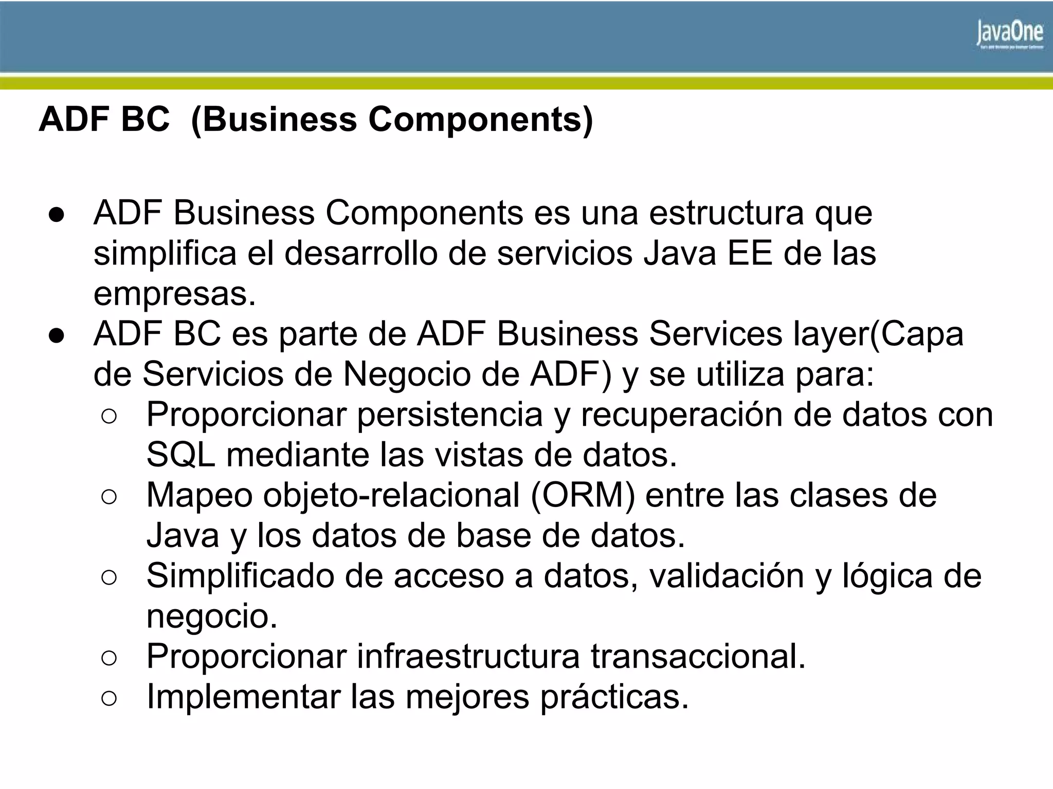 ADF BC (Business Components)
● ADF Business Components es una estructura que
simplifica el desarrollo de servicios Java EE de las
empresas.
● ADF BC es parte de ADF Business Services layer(Capa
de Servicios de Negocio de ADF) y se utiliza para:
○ Proporcionar persistencia y recuperación de datos con
SQL mediante las vistas de datos.
○ Mapeo objeto-relacional (ORM) entre las clases de
Java y los datos de base de datos.
○ Simplificado de acceso a datos, validación y lógica de
negocio.
○ Proporcionar infraestructura transaccional.
○ Implementar las mejores prácticas.
 