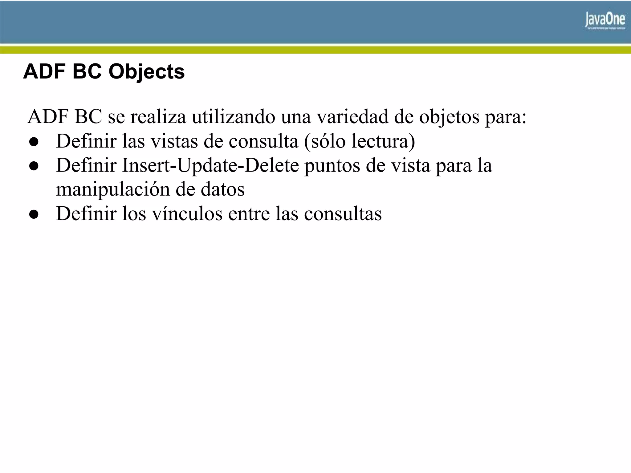 ADF BC Objects
ADF BC se realiza utilizando una variedad de objetos para:
● Definir las vistas de consulta (sólo lectura)
● Definir Insert-Update-Delete puntos de vista para la
manipulación de datos
● Definir los vínculos entre las consultas
 