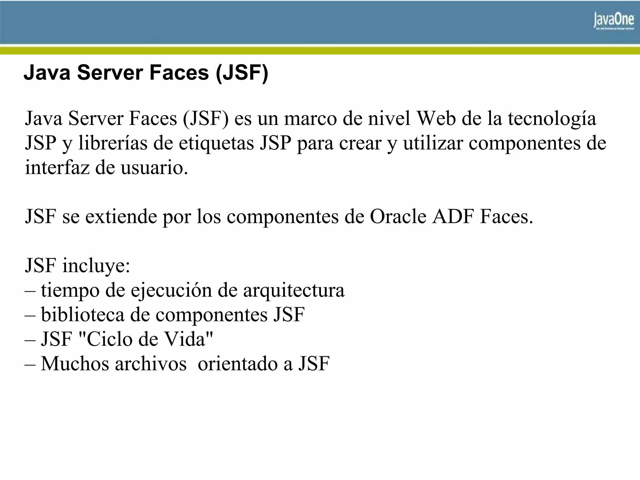 Java Server Faces (JSF)
Java Server Faces (JSF) es un marco de nivel Web de la tecnología
JSP y librerías de etiquetas JSP para crear y utilizar componentes de
interfaz de usuario.
JSF se extiende por los componentes de Oracle ADF Faces.
JSF incluye:
– tiempo de ejecución de arquitectura
– biblioteca de componentes JSF
– JSF "Ciclo de Vida"
– Muchos archivos orientado a JSF
 