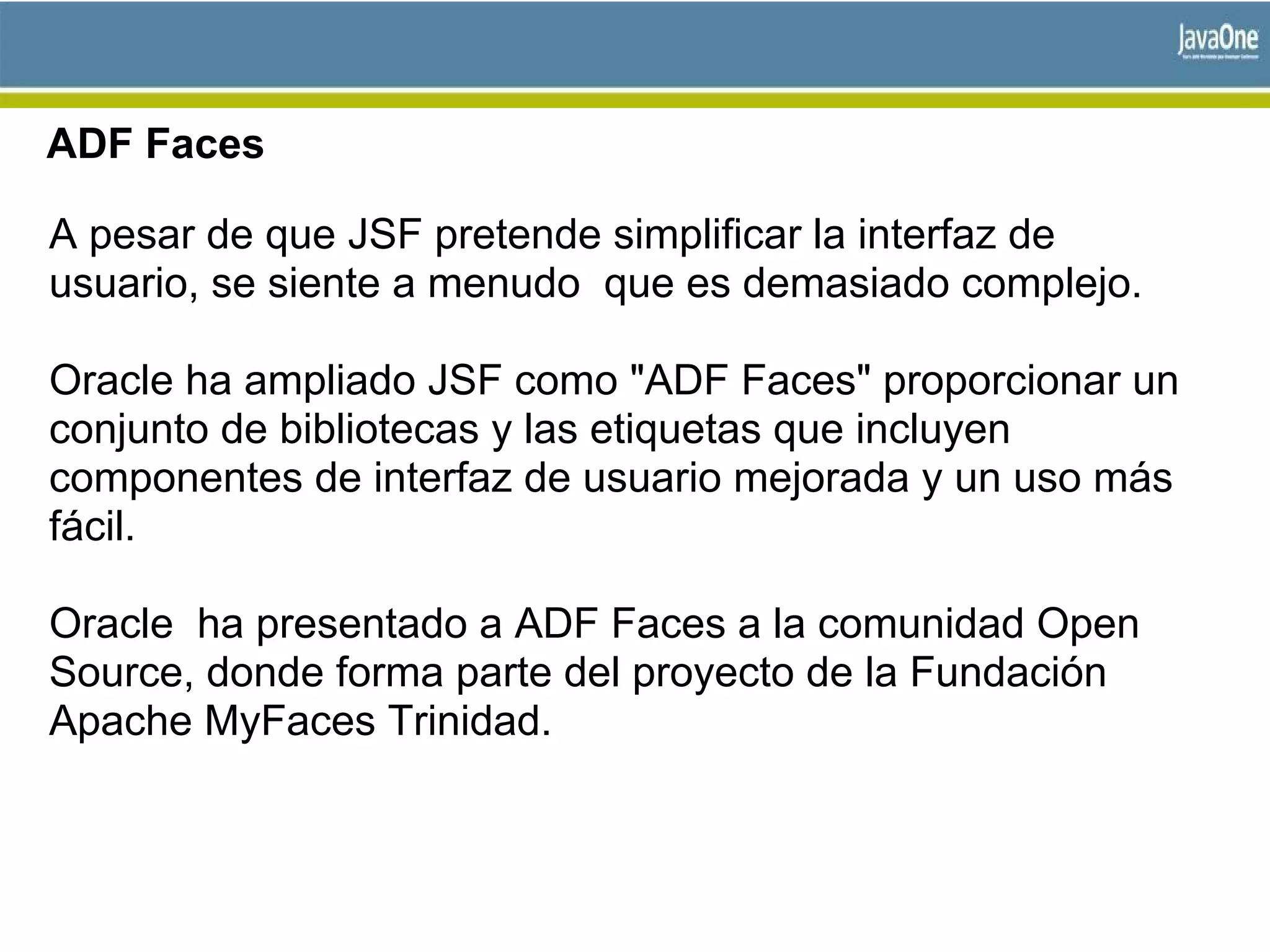 ADF Faces
A pesar de que JSF pretende simplificar la interfaz de
usuario, se siente a menudo que es demasiado complejo.
Oracle ha ampliado JSF como "ADF Faces" proporcionar un
conjunto de bibliotecas y las etiquetas que incluyen
componentes de interfaz de usuario mejorada y un uso más
fácil.
Oracle ha presentado a ADF Faces a la comunidad Open
Source, donde forma parte del proyecto de la Fundación
Apache MyFaces Trinidad.
 