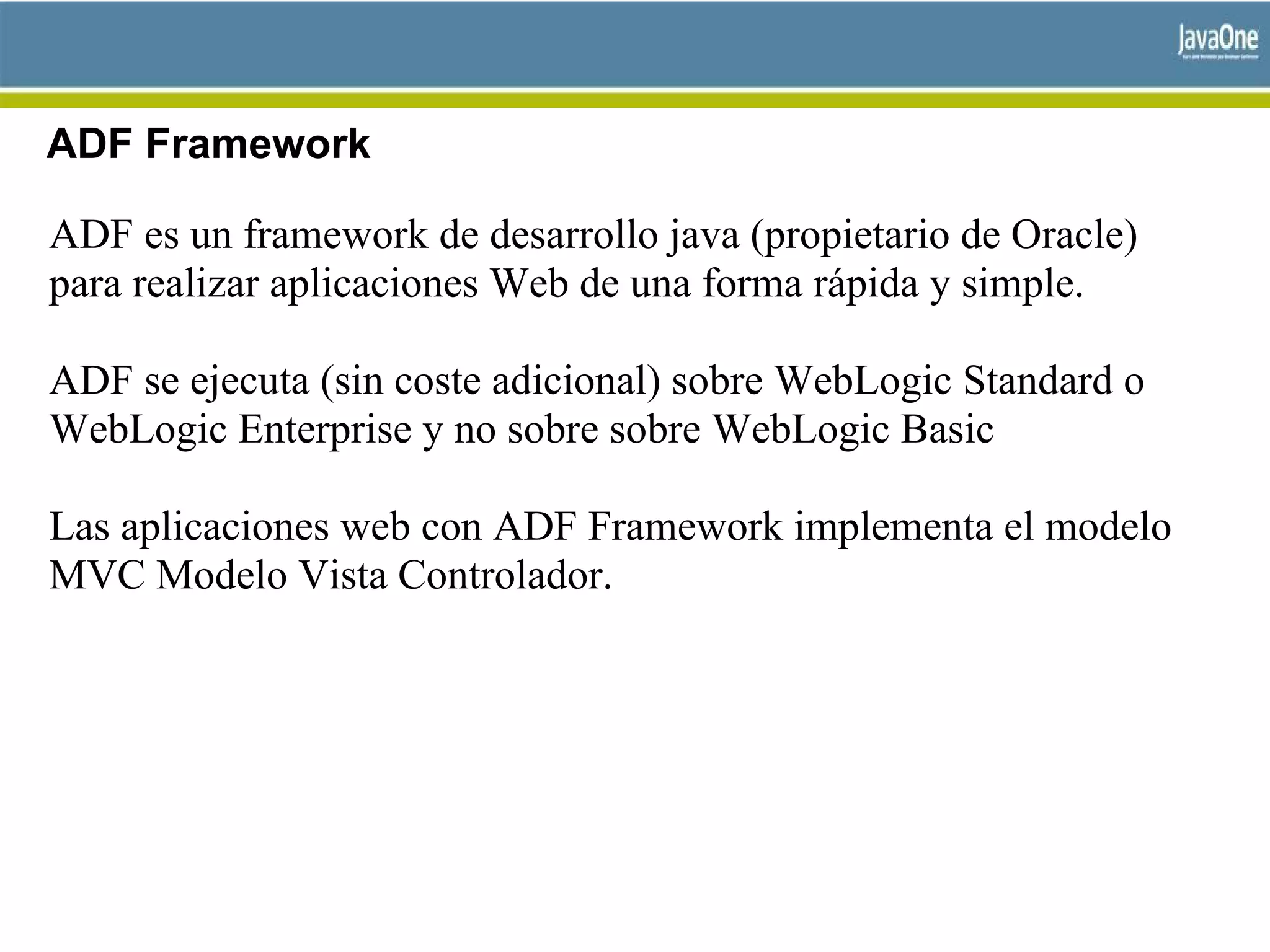 ADF Framework
ADF es un framework de desarrollo java (propietario de Oracle)
para realizar aplicaciones Web de una forma rápida y simple.
ADF se ejecuta (sin coste adicional) sobre WebLogic Standard o
WebLogic Enterprise y no sobre sobre WebLogic Basic
Las aplicaciones web con ADF Framework implementa el modelo
MVC Modelo Vista Controlador.
 