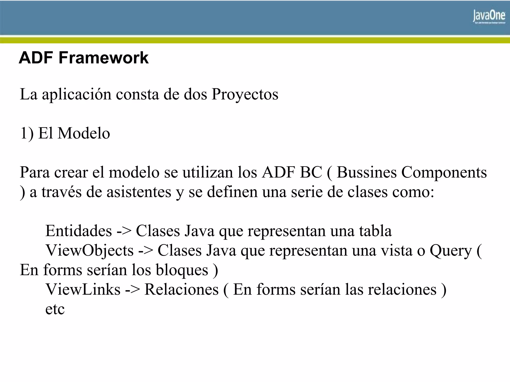 ADF Framework
La aplicación consta de dos Proyectos
1) El Modelo
Para crear el modelo se utilizan los ADF BC ( Bussines Components
) a través de asistentes y se definen una serie de clases como:
Entidades -> Clases Java que representan una tabla
ViewObjects -> Clases Java que representan una vista o Query (
En forms serían los bloques )
ViewLinks -> Relaciones ( En forms serían las relaciones )
etc
 