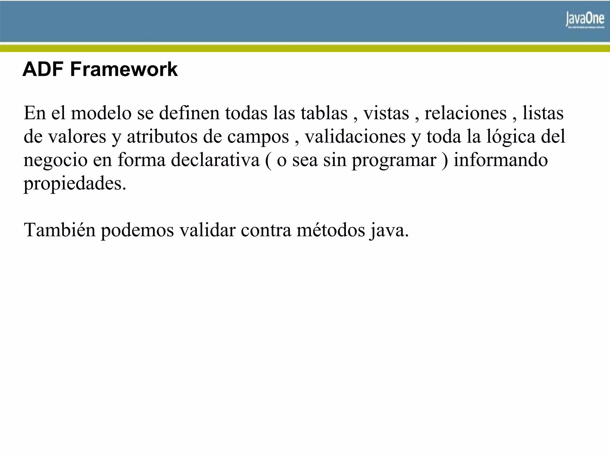ADF Framework
En el modelo se definen todas las tablas , vistas , relaciones , listas
de valores y atributos de campos , validaciones y toda la lógica del
negocio en forma declarativa ( o sea sin programar ) informando
propiedades.
También podemos validar contra métodos java.
 