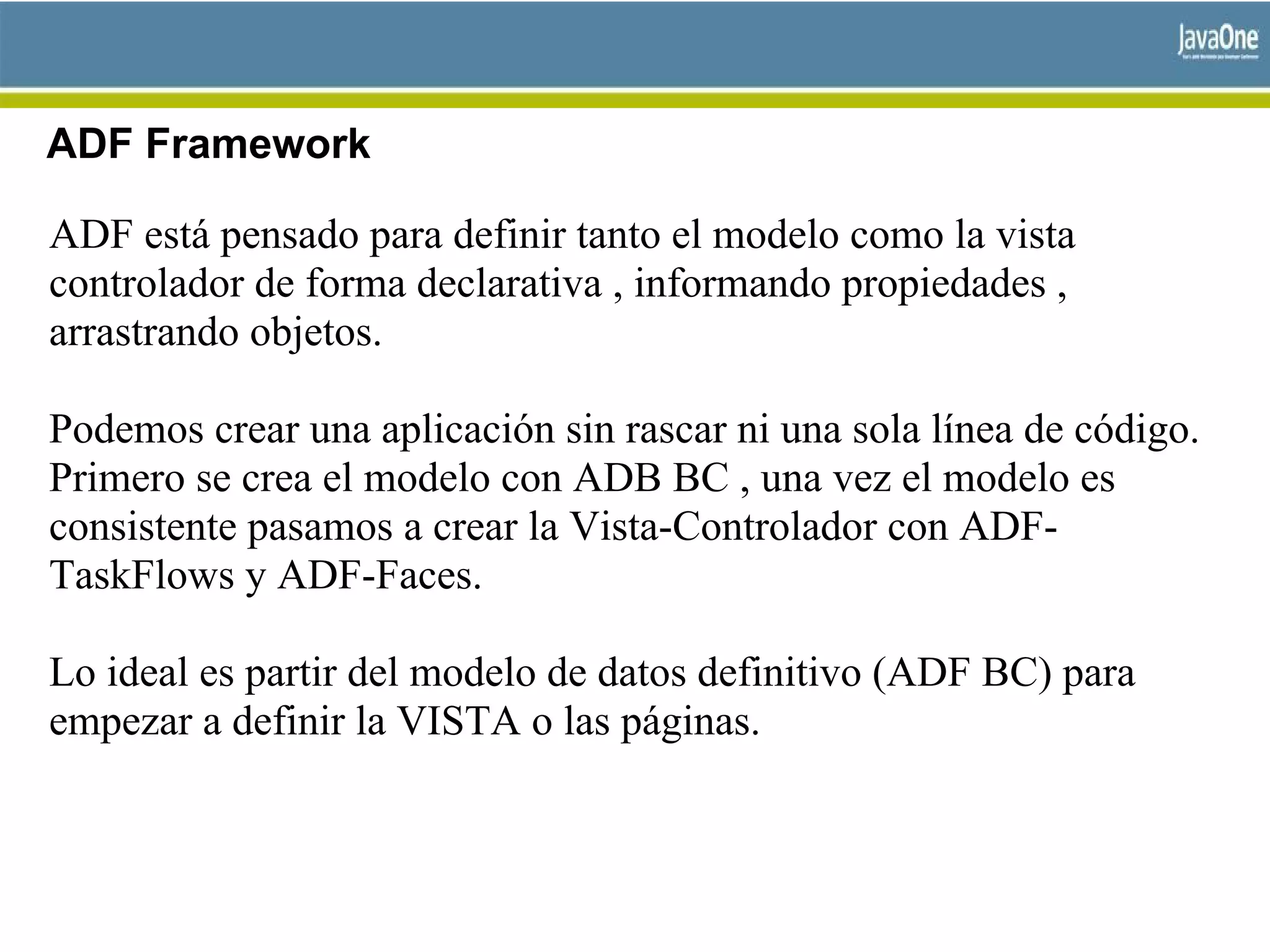 ADF Framework
ADF está pensado para definir tanto el modelo como la vista
controlador de forma declarativa , informando propiedades ,
arrastrando objetos.
Podemos crear una aplicación sin rascar ni una sola línea de código.
Primero se crea el modelo con ADB BC , una vez el modelo es
consistente pasamos a crear la Vista-Controlador con ADF-
TaskFlows y ADF-Faces.
Lo ideal es partir del modelo de datos definitivo (ADF BC) para
empezar a definir la VISTA o las páginas.
 