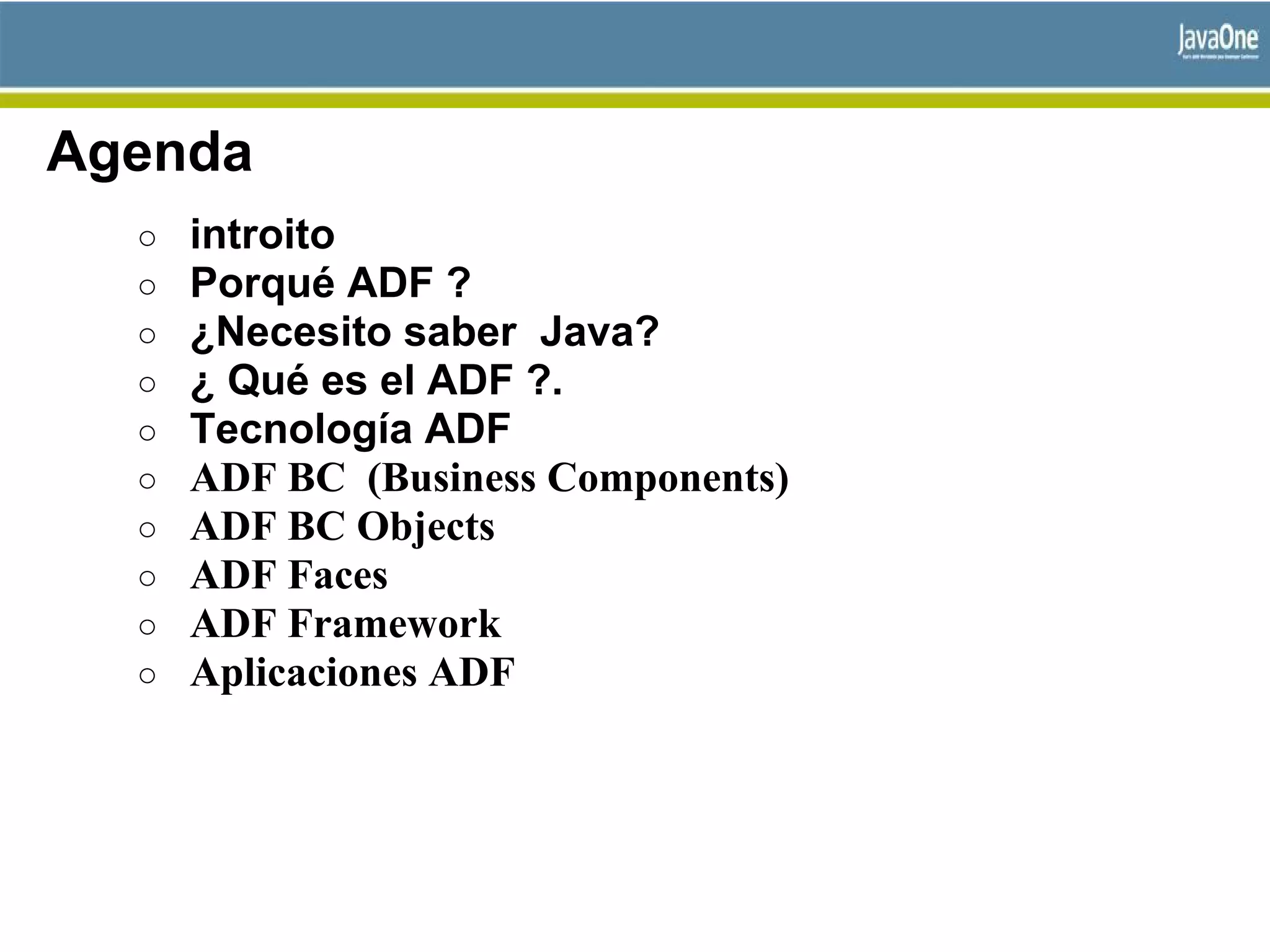 Agenda
○ introito
○ Porqué ADF ?
○ ¿Necesito saber Java?
○ ¿ Qué es el ADF ?.
○ Tecnología ADF
○ ADF BC (Business Components)
○ ADF BC Objects
○ ADF Faces
○ ADF Framework
○ Aplicaciones ADF
 