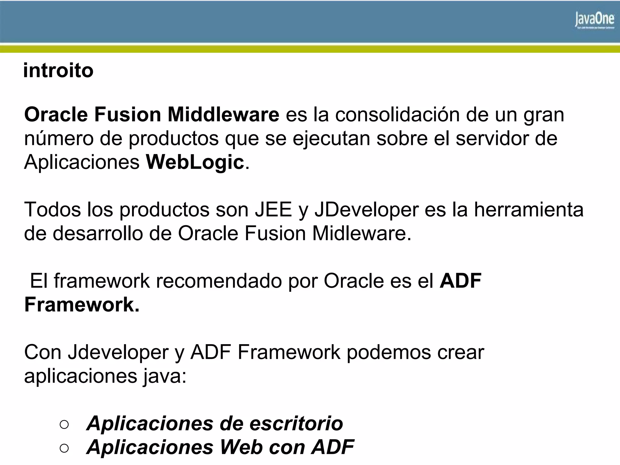 introito
Oracle Fusion Middleware es la consolidación de un gran
número de productos que se ejecutan sobre el servidor de
Aplicaciones WebLogic.
Todos los productos son JEE y JDeveloper es la herramienta
de desarrollo de Oracle Fusion Midleware.
El framework recomendado por Oracle es el ADF
Framework.
Con Jdeveloper y ADF Framework podemos crear
aplicaciones java:
○ Aplicaciones de escritorio
○ Aplicaciones Web con ADF
 