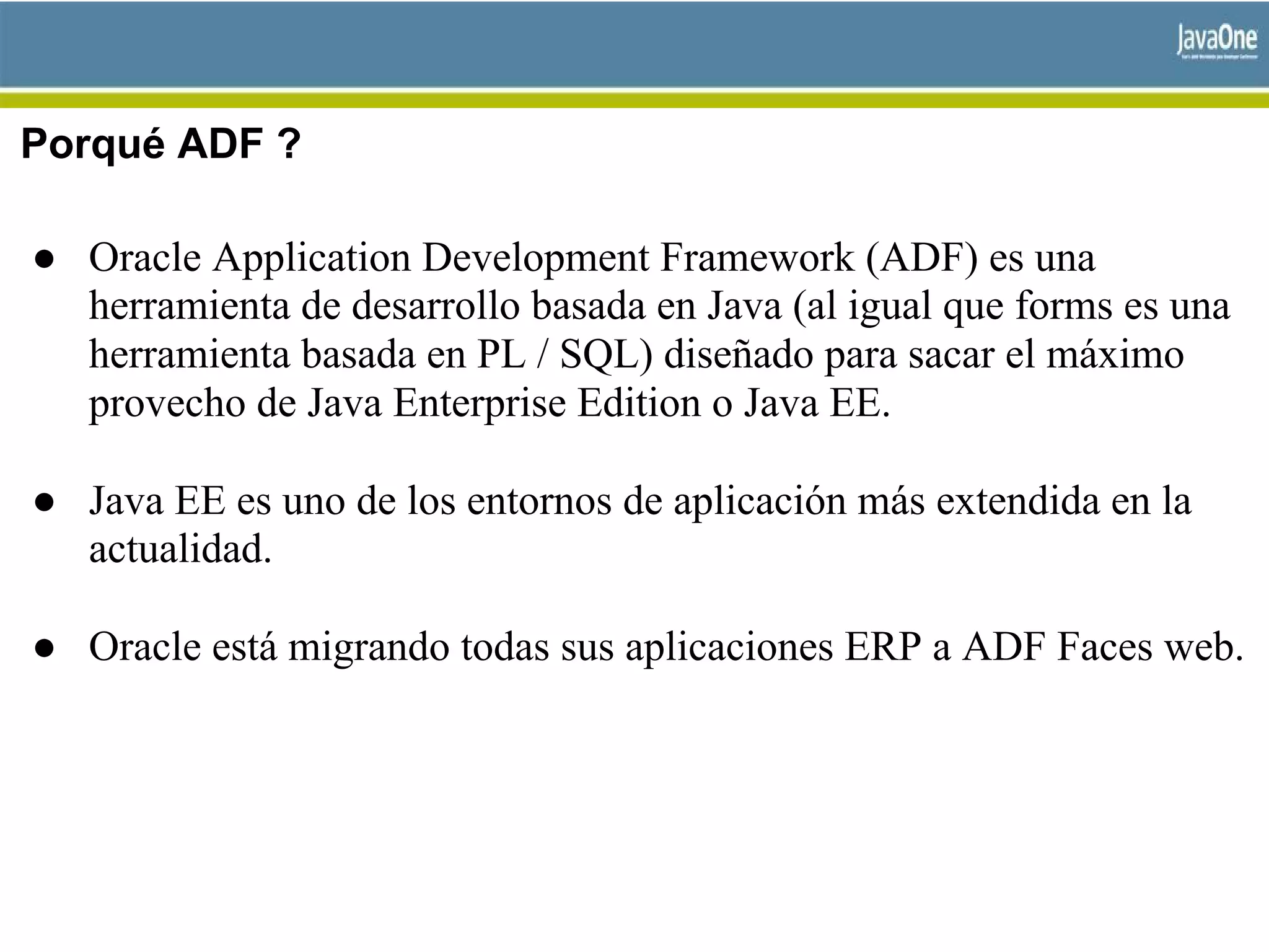 Porqué ADF ?
● Oracle Application Development Framework (ADF) es una
herramienta de desarrollo basada en Java (al igual que forms es una
herramienta basada en PL / SQL) diseñado para sacar el máximo
provecho de Java Enterprise Edition o Java EE.
● Java EE es uno de los entornos de aplicación más extendida en la
actualidad.
● Oracle está migrando todas sus aplicaciones ERP a ADF Faces web.
 