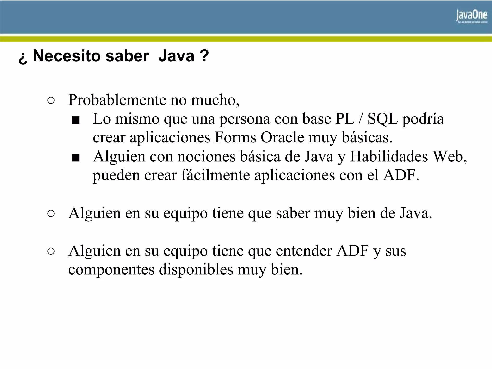 ¿ Necesito saber Java ?
○ Probablemente no mucho,
■ Lo mismo que una persona con base PL / SQL podría
crear aplicaciones Forms Oracle muy básicas.
■ Alguien con nociones básica de Java y Habilidades Web,
pueden crear fácilmente aplicaciones con el ADF.
○ Alguien en su equipo tiene que saber muy bien de Java.
○ Alguien en su equipo tiene que entender ADF y sus
componentes disponibles muy bien.
 