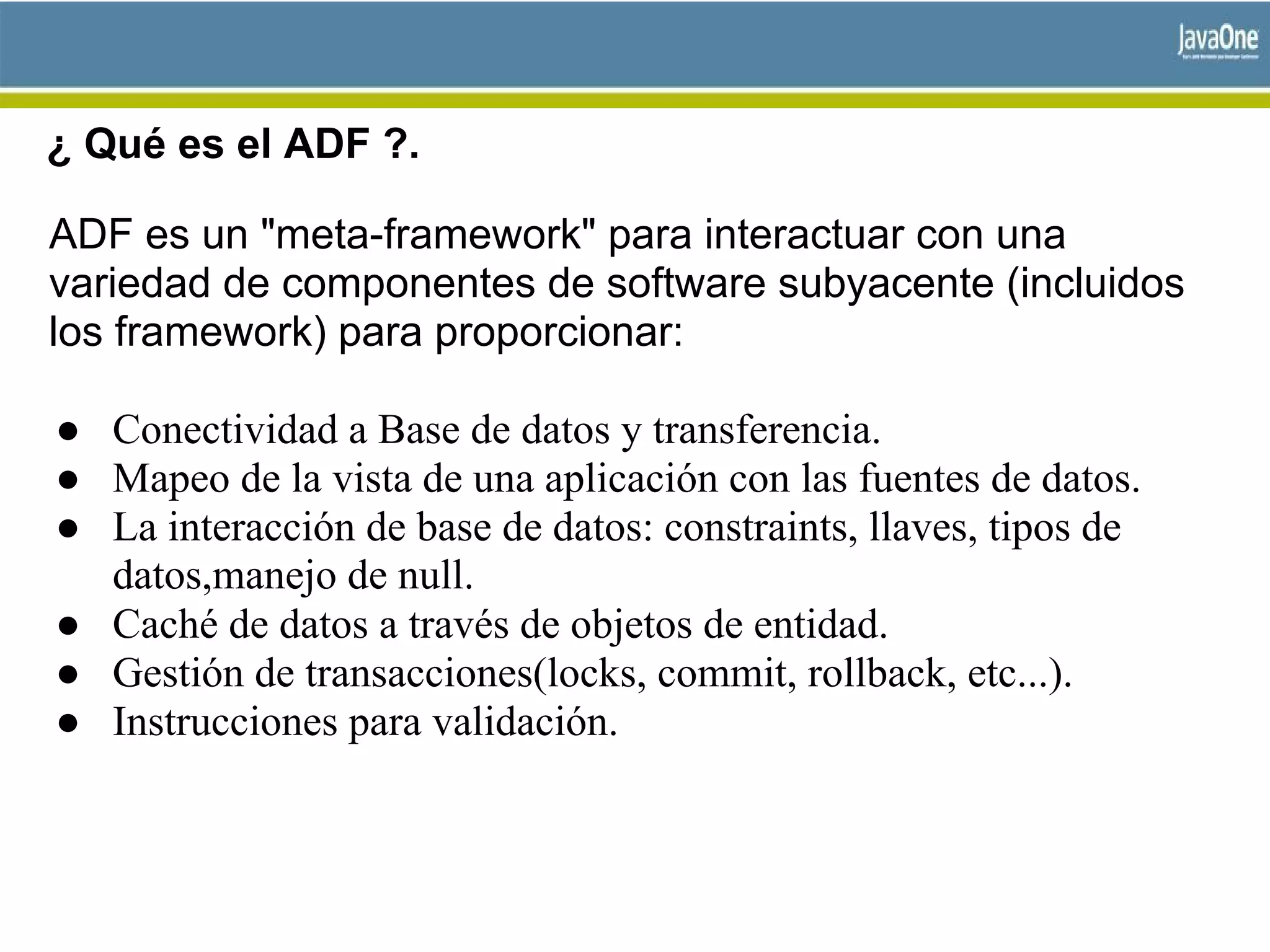 ¿ Qué es el ADF ?.
ADF es un "meta-framework" para interactuar con una
variedad de componentes de software subyacente (incluidos
los framework) para proporcionar:
● Conectividad a Base de datos y transferencia.
● Mapeo de la vista de una aplicación con las fuentes de datos.
● La interacción de base de datos: constraints, llaves, tipos de
datos,manejo de null.
● Caché de datos a través de objetos de entidad.
● Gestión de transacciones(locks, commit, rollback, etc...).
● Instrucciones para validación.
 