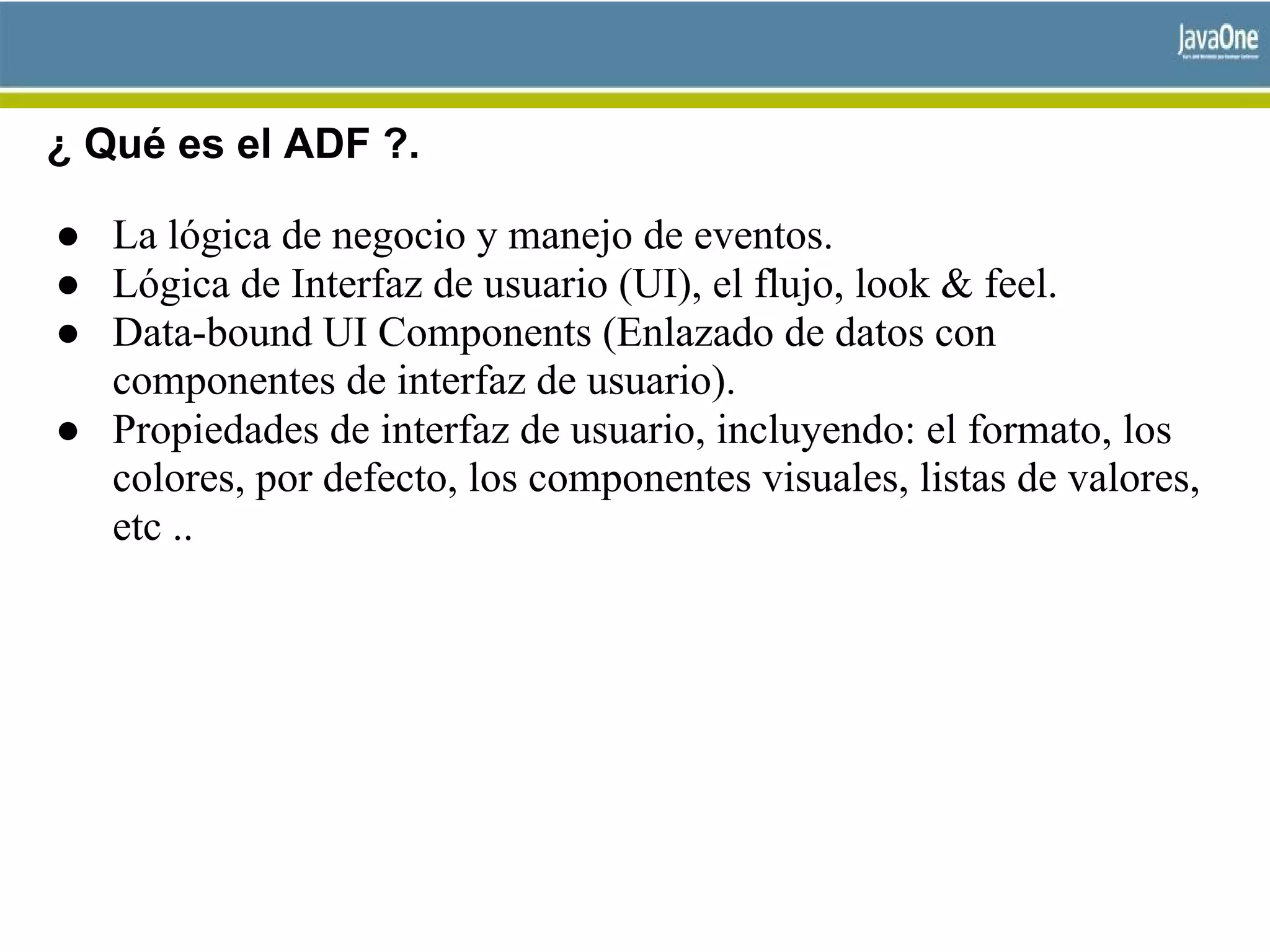 ¿ Qué es el ADF ?.
● La lógica de negocio y manejo de eventos.
● Lógica de Interfaz de usuario (UI), el flujo, look & feel.
● Data-bound UI Components (Enlazado de datos con
componentes de interfaz de usuario).
● Propiedades de interfaz de usuario, incluyendo: el formato, los
colores, por defecto, los componentes visuales, listas de valores,
etc ..
 