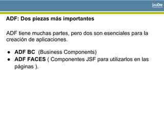 ADF: Dos piezas más importantes
ADF tiene muchas partes, pero dos son esenciales para la
creación de aplicaciones.
● ADF BC (Business Components)
● ADF FACES ( Componentes JSF para utilizarlos en las
páginas ).
 