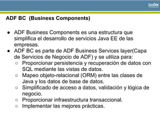ADF BC (Business Components)
● ADF Business Components es una estructura que
simplifica el desarrollo de servicios Java EE de las
empresas.
● ADF BC es parte de ADF Business Services layer(Capa
de Servicios de Negocio de ADF) y se utiliza para:
○ Proporcionar persistencia y recuperación de datos con
SQL mediante las vistas de datos.
○ Mapeo objeto-relacional (ORM) entre las clases de
Java y los datos de base de datos.
○ Simplificado de acceso a datos, validación y lógica de
negocio.
○ Proporcionar infraestructura transaccional.
○ Implementar las mejores prácticas.
 