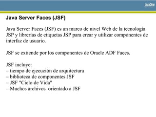 Java Server Faces (JSF)
Java Server Faces (JSF) es un marco de nivel Web de la tecnología
JSP y librerías de etiquetas JSP para crear y utilizar componentes de
interfaz de usuario.
JSF se extiende por los componentes de Oracle ADF Faces.
JSF incluye:
– tiempo de ejecución de arquitectura
– biblioteca de componentes JSF
– JSF "Ciclo de Vida"
– Muchos archivos orientado a JSF
 