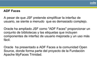 ADF Faces
A pesar de que JSF pretende simplificar la interfaz de
usuario, se siente a menudo que es demasiado complejo.
Oracle ha ampliado JSF como "ADF Faces" proporcionar un
conjunto de bibliotecas y las etiquetas que incluyen
componentes de interfaz de usuario mejorada y un uso más
fácil.
Oracle ha presentado a ADF Faces a la comunidad Open
Source, donde forma parte del proyecto de la Fundación
Apache MyFaces Trinidad.
 
