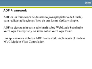 ADF Framework
ADF es un framework de desarrollo java (propietario de Oracle)
para realizar aplicaciones Web de una forma rápida y simple.
ADF se ejecuta (sin coste adicional) sobre WebLogic Standard o
WebLogic Enterprise y no sobre sobre WebLogic Basic
Las aplicaciones web con ADF Framework implementa el modelo
MVC Modelo Vista Controlador.
 