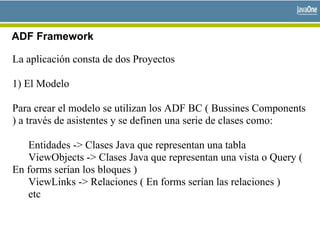 ADF Framework
La aplicación consta de dos Proyectos
1) El Modelo
Para crear el modelo se utilizan los ADF BC ( Bussines Components
) a través de asistentes y se definen una serie de clases como:
Entidades -> Clases Java que representan una tabla
ViewObjects -> Clases Java que representan una vista o Query (
En forms serían los bloques )
ViewLinks -> Relaciones ( En forms serían las relaciones )
etc
 