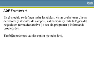 ADF Framework
En el modelo se definen todas las tablas , vistas , relaciones , listas
de valores y atributos de campos , validaciones y toda la lógica del
negocio en forma declarativa ( o sea sin programar ) informando
propiedades.
También podemos validar contra métodos java.
 