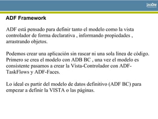 ADF Framework
ADF está pensado para definir tanto el modelo como la vista
controlador de forma declarativa , informando propiedades ,
arrastrando objetos.
Podemos crear una aplicación sin rascar ni una sola línea de código.
Primero se crea el modelo con ADB BC , una vez el modelo es
consistente pasamos a crear la Vista-Controlador con ADF-
TaskFlows y ADF-Faces.
Lo ideal es partir del modelo de datos definitivo (ADF BC) para
empezar a definir la VISTA o las páginas.
 