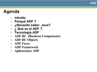 Agenda
○ introito
○ Porqué ADF ?
○ ¿Necesito saber Java?
○ ¿ Qué es el ADF ?.
○ Tecnología ADF
○ ADF BC (Business Components)
○ ADF BC Objects
○ ADF Faces
○ ADF Framework
○ Aplicaciones ADF
 