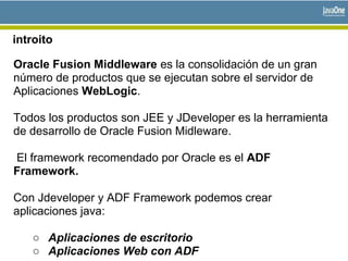introito
Oracle Fusion Middleware es la consolidación de un gran
número de productos que se ejecutan sobre el servidor de
Aplicaciones WebLogic.
Todos los productos son JEE y JDeveloper es la herramienta
de desarrollo de Oracle Fusion Midleware.
El framework recomendado por Oracle es el ADF
Framework.
Con Jdeveloper y ADF Framework podemos crear
aplicaciones java:
○ Aplicaciones de escritorio
○ Aplicaciones Web con ADF
 