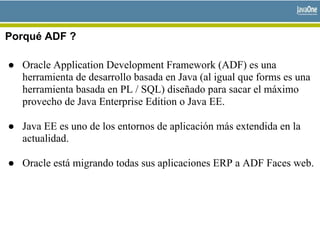 Porqué ADF ?
● Oracle Application Development Framework (ADF) es una
herramienta de desarrollo basada en Java (al igual que forms es una
herramienta basada en PL / SQL) diseñado para sacar el máximo
provecho de Java Enterprise Edition o Java EE.
● Java EE es uno de los entornos de aplicación más extendida en la
actualidad.
● Oracle está migrando todas sus aplicaciones ERP a ADF Faces web.
 