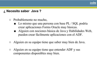 ¿ Necesito saber Java ?
○ Probablemente no mucho,
■ Lo mismo que una persona con base PL / SQL podría
crear aplicaciones Forms Oracle muy básicas.
■ Alguien con nociones básica de Java y Habilidades Web,
pueden crear fácilmente aplicaciones con el ADF.
○ Alguien en su equipo tiene que saber muy bien de Java.
○ Alguien en su equipo tiene que entender ADF y sus
componentes disponibles muy bien.
 