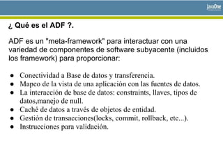 ¿ Qué es el ADF ?.
ADF es un "meta-framework" para interactuar con una
variedad de componentes de software subyacente (incluidos
los framework) para proporcionar:
● Conectividad a Base de datos y transferencia.
● Mapeo de la vista de una aplicación con las fuentes de datos.
● La interacción de base de datos: constraints, llaves, tipos de
datos,manejo de null.
● Caché de datos a través de objetos de entidad.
● Gestión de transacciones(locks, commit, rollback, etc...).
● Instrucciones para validación.
 