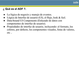 ¿ Qué es el ADF ?.
● La lógica de negocio y manejo de eventos.
● Lógica de Interfaz de usuario (UI), el flujo, look & feel.
● Data-bound UI Components (Enlazado de datos con
componentes de interfaz de usuario).
● Propiedades de interfaz de usuario, incluyendo: el formato, los
colores, por defecto, los componentes visuales, listas de valores,
etc ..
 