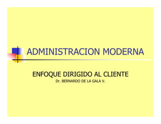 ADMINISTRACION MODERNA
ENFOQUE DIRIGIDO AL CLIENTE
Dr. BERNARDO DE LA GALA V.
 