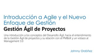 Introducción a Agile y el Nuevo
Enfoque de Gestión
Gestión	
  Ágil	
  de	
  Proyectos
Johnny Ordóñez
Una introducción a los conceptos del Desarrollo Ágil, hacia el entendimiento
de la Gestión Ágil de proyectos y su relación con el PMBoK y un vistazo al
Management 3.0
 
