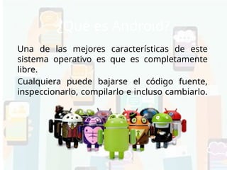 ¿Qué es Android?
Una de las mejores características de este
sistema operativo es que es completamente
libre.
Cualquiera puede bajarse el código fuente,
inspeccionarlo, compilarlo e incluso cambiarlo.
 