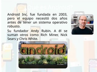 ¿Qué es Android?
Android Inc. fue fundada en 2003,
pero el equipo necesitó dos años
antes de tener un sistema operativo
robusto.
Su fundador Andy Rubin. A él se
suman otros como Rich Miner, Nick
Sears y Chris White.
 