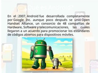 ¿Qué es Android?
En el 2007, Android fue desarrollada completamente
por Google Inc. aunque poco después se unió Open
Handset Alliance, un consorcio de 48 compañías de
Hardware, Software y telecomunicaciones, las cuales
llegaron a un acuerdo para promocionar los estándares
de códigos abiertos para dispositivos móviles.
 
