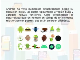Versiones de Android
Android ha visto numerosas actualizaciones desde su
liberación inicial, las cuales típicamente arreglan bugs y
agregan nuevas funciones. Cada actualización es
desarrollada bajo un nombre en código de un elemento
relacionado con postres, que están en orden alfabético.
 