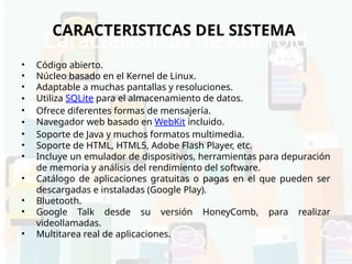 Características de Android
• Código abierto.
• Núcleo basado en el Kernel de Linux.
• Adaptable a muchas pantallas y resoluciones.
• Utiliza SQLite para el almacenamiento de datos.
• Ofrece diferentes formas de mensajería.
• Navegador web basado en WebKit incluido.
• Soporte de Java y muchos formatos multimedia.
• Soporte de HTML, HTML5, Adobe Flash Player, etc.
• Incluye un emulador de dispositivos, herramientas para depuración
de memoria y análisis del rendimiento del software.
• Catálogo de aplicaciones gratuitas o pagas en el que pueden ser
descargadas e instaladas (Google Play).
• Bluetooth.
• Google Talk desde su versión HoneyComb, para realizar
videollamadas.
• Multitarea real de aplicaciones.
CARACTERISTICAS DEL SISTEMA
 