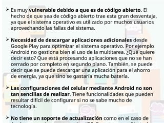 Desventajas de Android
 Es muy vulnerable debido a que es de código abierto. El
hecho de que sea de código abierto trae esta gran desventaja,
ya que el sistema operativo es utilizado por muchos usuarios
aprovechando las fallas del sistema.
 Necesidad de descargar aplicaciones adicionales desde
Google Play para optimizar el sistema operativo. Por ejemplo
Android no gestiona bien el uso de la multitarea. ¿Qué quiere
decir esto? Que está procesando aplicaciones que no se han
cerrado por completo en segundo plano. También, se puede
decir que se puede descargar una aplicación para el ahorro
de energía, ya que sino se gastaría mucha batería.
 Las configuraciones del celular mediante Android no son
tan sencillas de realizar. Tiene funcionalidades que pueden
resultar difícil de configurar si no se sabe mucho de
tecnología.
 No tiene un soporte de actualización como en el caso de
 