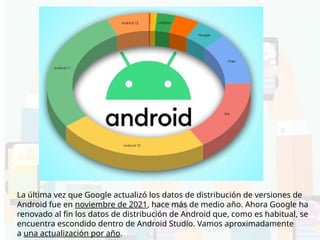 La última vez que Google actualizó los datos de distribución de versiones de
Android fue en noviembre de 2021, hace más de medio año. Ahora Google ha
renovado al fin los datos de distribución de Android que, como es habitual, se
encuentra escondido dentro de Android Studio. Vamos aproximadamente
a una actualización por año.
 