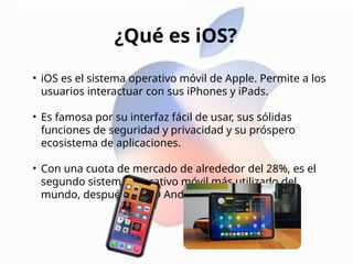 • iOS es el sistema operativo móvil de Apple. Permite a los
usuarios interactuar con sus iPhones y iPads.
• Es famosa por su interfaz fácil de usar, sus sólidas
funciones de seguridad y privacidad y su próspero
ecosistema de aplicaciones.
• Con una cuota de mercado de alrededor del 28%, es el
segundo sistema operativo móvil más utilizado del
mundo, después del SO Android de Google.
¿Qué es iOS?
 