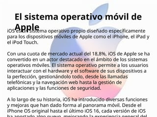 iOS es un sistema operativo propio diseñado específicamente
para los dispositivos móviles de Apple como el iPhone, el iPad y
el iPod Touch.
Con una cuota de mercado actual del 18,8%, iOS de Apple se ha
convertido en un actor destacado en el ámbito de los sistemas
operativos móviles. El sistema operativo permite a los usuarios
interactuar con el hardware y el software de sus dispositivos a
la perfección, gestionándolo todo, desde las llamadas
telefónicas y la navegación web hasta la gestión de
aplicaciones y las funciones de seguridad.
A lo largo de su historia, iOS ha introducido diversas funciones
y mejoras que han dado forma al panorama móvil. Desde el
iPhone OS original hasta el último iOS 16, cada versión de iOS
El sistema operativo móvil de
Apple
 