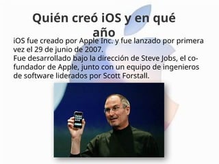 iOS fue creado por Apple Inc. y fue lanzado por primera
vez el 29 de junio de 2007.
Fue desarrollado bajo la dirección de Steve Jobs, el co-
fundador de Apple, junto con un equipo de ingenieros
de software liderados por Scott Forstall.
Quién creó iOS y en qué
año
 