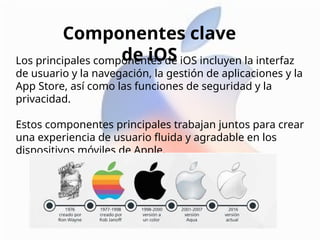 Los principales componentes de iOS incluyen la interfaz
de usuario y la navegación, la gestión de aplicaciones y la
App Store, así como las funciones de seguridad y la
privacidad.
Estos componentes principales trabajan juntos para crear
una experiencia de usuario fluida y agradable en los
dispositivos móviles de Apple.
Componentes clave
de iOS
 
