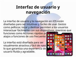 Interfaz de usuario y
navegación
La interfaz de usuario y la navegación en iOS están
diseñadas para ser intuitivas y fáciles de usar. Gestos
como pellizcar, tocar y deslizar permiten a los usuarios
interactuar fácilmente con sus dispositivos, mientras que
funciones como Acciones rápidas proporcionan cómodos
atajos a funciones de uso frecuente.
La interfaz está diseñada para ser
visualmente atractiva y fácil de navegar,
lo que garantiza una experiencia de
usuario fluida y agradable.
 