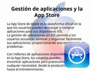 Gestión de aplicaciones y la
App Store
La App Store de Apple es la plataforma oficial en la
que los usuarios pueden descargar y comprar
aplicaciones para sus dispositivos iOS.
La gestión de aplicaciones en iOS permite a los
usuarios actualizar, eliminar y organizar fácilmente
sus aplicaciones, proporcionando una experiencia sin
problemas.
Con millones de aplicaciones disponibles
en la App Store, los usuarios pueden
encontrar aplicaciones para prácticamente
cualquier necesidad, desde la productividad
hasta el entretenimiento.
 