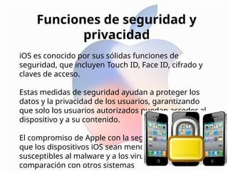 Funciones de seguridad y
privacidad
iOS es conocido por sus sólidas funciones de
seguridad, que incluyen Touch ID, Face ID, cifrado y
claves de acceso.
Estas medidas de seguridad ayudan a proteger los
datos y la privacidad de los usuarios, garantizando
que solo los usuarios autorizados puedan acceder al
dispositivo y a su contenido.
El compromiso de Apple con la seguridad ha hecho
que los dispositivos iOS sean menos
susceptibles al malware y a los virus en
comparación con otros sistemas
 