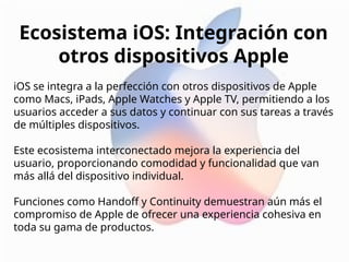 Ecosistema iOS: Integración con
otros dispositivos Apple
iOS se integra a la perfección con otros dispositivos de Apple
como Macs, iPads, Apple Watches y Apple TV, permitiendo a los
usuarios acceder a sus datos y continuar con sus tareas a través
de múltiples dispositivos.
Este ecosistema interconectado mejora la experiencia del
usuario, proporcionando comodidad y funcionalidad que van
más allá del dispositivo individual.
Funciones como Handoff y Continuity demuestran aún más el
compromiso de Apple de ofrecer una experiencia cohesiva en
toda su gama de productos.
 