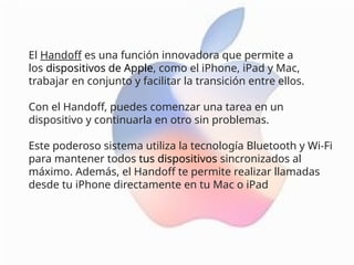 El Handoff es una función innovadora que permite a
los dispositivos de Apple, como el iPhone, iPad y Mac,
trabajar en conjunto y facilitar la transición entre ellos.
Con el Handoff, puedes comenzar una tarea en un
dispositivo y continuarla en otro sin problemas.
Este poderoso sistema utiliza la tecnología Bluetooth y Wi-Fi
para mantener todos tus dispositivos sincronizados al
máximo. Además, el Handoff te permite realizar llamadas
desde tu iPhone directamente en tu Mac o iPad
 