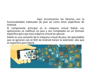 Arquitectura de Android
Entorno de ejecución. Aquí encontramos las librerías con la
funcionalidades habituales de Java así como otras específicas de
Android.
El componente principal es la máquina virtual Dalvik. Las
aplicaciones se codifican en Java y son compiladas en un formato
específico para que esta máquina virtual las ejecute.
Dalvik es una variación de la máquina virtual de Java, los ejecutables
que se generan con el SDK de Android tienen la extensión .dex que
es específico para Dalvik.
 