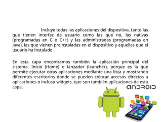 Arquitectura de Android
Aplicaciones. Incluye todas las aplicaciones del dispositivo, tanto las
que tienen interfaz de usuario como las que no, las nativas
(programadas en C o C++) y las administradas (programadas en
Java), las que vienen preinstaladas en el dispositivo y aquellas que el
usuario ha instalado.
En esta capa encontramos también la aplicación principal del
sistema: Inicio (Home) o lanzador (launcher), porque es la que
permite ejecutar otras aplicaciones mediante una lista y mostrando
diferentes escritorios donde se pueden colocar accesos directos a
aplicaciones o incluso widgets, que son también aplicaciones de esta
capa.
 