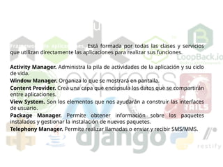 Arquitectura de Android
Framework de aplicaciones. Está formada por todas las clases y servicios
que utilizan directamente las aplicaciones para realizar sus funciones.
Activity Manager. Administra la pila de actividades de la aplicación y su ciclo
de vida.
Window Manager. Organiza lo que se mostrará en pantalla.
Content Provider. Crea una capa que encapsula los datos que se compartirán
entre aplicaciones.
View System. Son los elementos que nos ayudarán a construir las interfaces
de usuario.
Package Manager. Permite obtener información sobre los paquetes
instalados y gestionar la instalación de nuevos paquetes.
Telephony Manager. Permite realizar llamadas o enviar y recibir SMS/MMS.
 